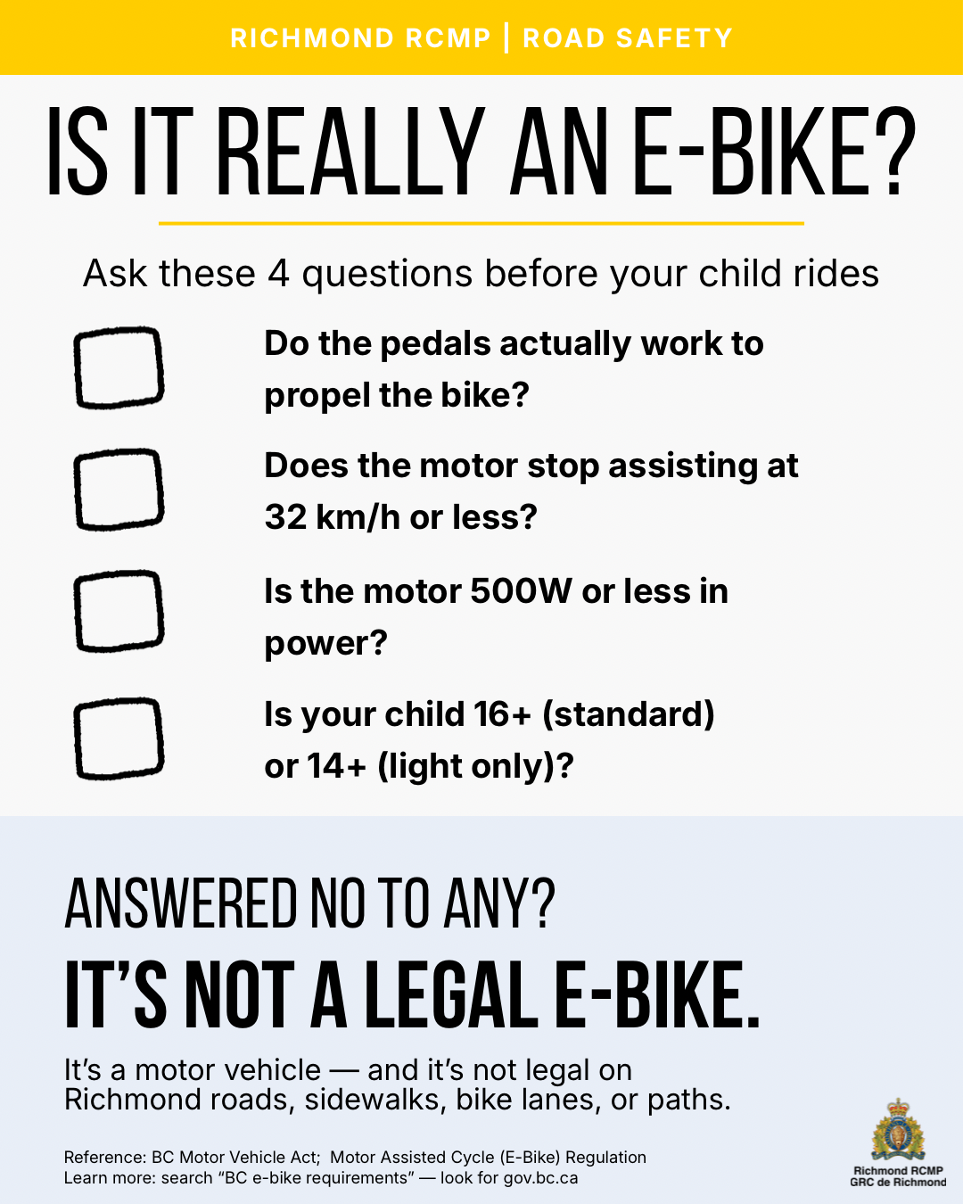 Is it really an e-bike? Ask these 4 questions before your child rides: 1.  Do the pedals actually work to propel the bike?, 2.  Does the motor stop assisting at 32 km/h or less?, 3.  Is the motor 500W or less in power?, 4.  Is your child 14+ (light) or 16+ (standard)? ANSWERED NO TO ANY?, IT'S NOT A LEGAL E-BIKE.It's a motor vehicle — and it's not legal on Richmond roads, sidewalks, bike lanes, or paths.Reference: BC Motor Vehicle Act; Motor Assisted Cycle (E-Bike) RegulationLearn more: search 