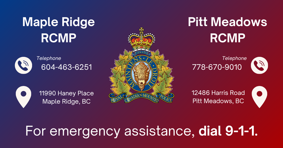 Maple Ridge RCMP: Non-Emergency Line: 604-463-6251,  11990 Haney Place, Maple Ridge, BC V2X 9B8 |  Pitt Meadows RCMP: Non-Emergency Line: 778-670-9010, 12486 Harris Road, Pitt Meadows, BC V3Y 2J4 |  For emergency assistance, dial 911. 