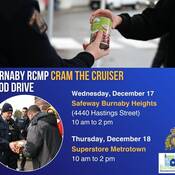 Helping people in our community who are experiencing food insecurity is the goal of the annual Burnaby RCMP Cram the Cruiser Food Drive, which is held in support of Burnaby Neighbourhood House.<br />
Burnaby RCMP CRAM THE CRUISER Food Drive<br />
Wednesday, December 17<br />
Safeway Burnaby Heights <br />
(4440 Hastings Street)<br />
10 am to 2 pm<br />
Thursday, December 18<br />
Superstore Metrotown<br />
10 am to 2 pm