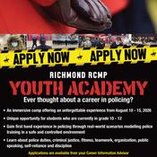 2026 Richmond RCMP Youth Academy. Ever thought about a career in policing?<br />
An immersive camp offering an unforgettable experience from August 10-15, 2026.<br />
Unique opportunity for students who are currently in grade 10-12. <br />
Gain first hand experience in policing through real world scenearios modelling police training in a safe and controlled environment. <br />
Learn about police duties, criminal justice, fitness, teamwork, organization, public speaking, self-reliance and discipline.<br />
Applications are available from your Career Information Advisor. <br />
Application deadline Tuesday April 7, 2026 at 4:00 pm