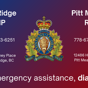 Maple Ridge RCMP: Telephone: 604-463-6251,  11990 Haney Place, Maple Ridge, BC V2X 9B8 <br />
Pitt Meadows RCMP: Telephone: 778-670-9010, 12486 Harris Road, Pitt Meadows, BC V3Y 2J4<br />
For emergency assistance, dial 9-1-1.