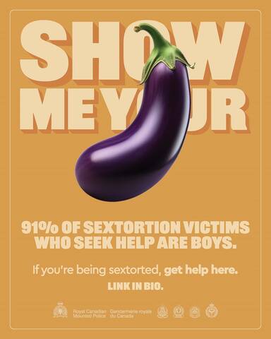 Show me your [eggplant emoji]. 91% of sextortion victims who seek help are boys. If you’re being sextorted, get help here. Link in bio. [RCMP logo. Royal Canadian Mounted Police. Gendarmerie royale du Canada. Logos from four police services.]